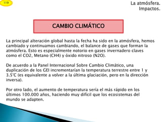 CAMBIO CLIMÁTICO
La atmósfera.
Impactos.
119
La principal alteración global hasta la fecha ha sido en la atmósfera, hemos
cambiado y continuamos cambiando, el balance de gases que forman la
atmósfera. Esto es especialmente notorio en gases invernadero claves
como el CO2, Metano (CH4) y óxido nitroso (N2O).
De acuerdo a la Panel Internacional Sobre Cambio Climático, una
duplicación de los GEI incrementarían la temperatura terrestre entre 1 y
3.5°C (es equivalente a volver a la última glaciación, pero en la dirección
inversa).
Por otro lado, el aumento de temperatura sería el más rápido en los
últimos 100.000 años, haciendo muy difícil que los ecosistemas del
mundo se adapten.
 