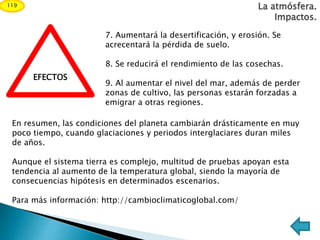 La atmósfera.
Impactos.
119
EFECTOS
7. Aumentará la desertificación, y erosión. Se
acrecentará la pérdida de suelo.
8. Se reducirá el rendimiento de las cosechas.
9. Al aumentar el nivel del mar, además de perder
zonas de cultivo, las personas estarán forzadas a
emigrar a otras regiones.
En resumen, las condiciones del planeta cambiarán drásticamente en muy
poco tiempo, cuando glaciaciones y periodos interglaciares duran miles
de años.
Aunque el sistema tierra es complejo, multitud de pruebas apoyan esta
tendencia al aumento de la temperatura global, siendo la mayoría de
consecuencias hipótesis en determinados escenarios.
Para más información: http://cambioclimaticoglobal.com/
 