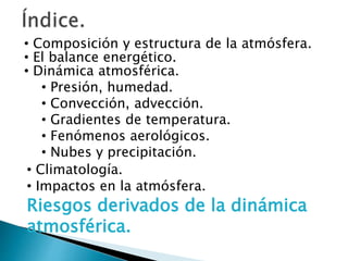 • Composición y estructura de la atmósfera.
• El balance energético.
• Dinámica atmosférica.
• Presión, humedad.
• Convección, advección.
• Gradientes de temperatura.
• Fenómenos aerológicos.
• Nubes y precipitación.
• Climatología.
• Impactos en la atmósfera.
Riesgos derivados de la dinámica
atmosférica.
 