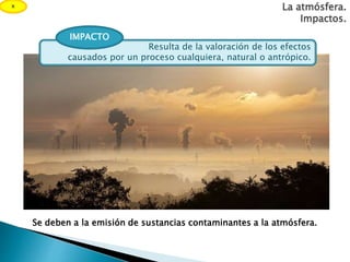 La atmósfera.
Impactos.
Resulta de la valoración de los efectos
causados por un proceso cualquiera, natural o antrópico.
IMPACTO
Se deben a la emisión de sustancias contaminantes a la atmósfera.
x
 