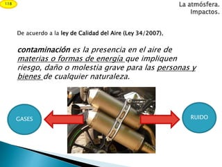 La atmósfera.
Impactos.
De acuerdo a la ley de Calidad del Aire (Ley 34/2007),
contaminación es la presencia en el aire de
materias o formas de energía que impliquen
riesgo, daño o molestia grave para las personas y
bienes de cualquier naturaleza.
GASES RUIDO
118
 