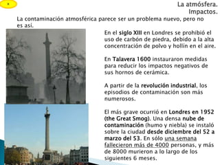 La contaminación atmosférica parece ser un problema nuevo, pero no
es así.
En el siglo XIII en Londres se prohibió el
uso de carbón de piedra, debido a la alta
concentración de polvo y hollín en el aire.
En Talavera 1600 instauraron medidas
para reducir los impactos negativos de
sus hornos de cerámica.
A partir de la revolución industrial, los
episodios de contaminación son más
numerosos.
El más grave ocurrió en Londres en 1952
(the Great Smog). Una densa nube de
contaminación (humo y niebla) se instaló
sobre la ciudad desde diciembre del 52 a
marzo del 53. En sólo una semana
fallecieron más de 4000 personas, y más
de 8000 murieron a lo largo de los
siguientes 6 meses.
La atmósfera.
Impactos.
x
 
