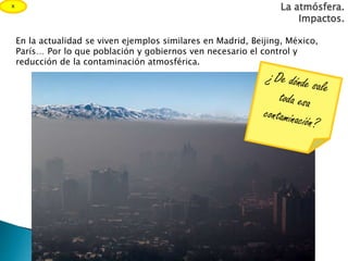 La atmósfera.
Impactos.
En la actualidad se viven ejemplos similares en Madrid, Beijing, México,
París… Por lo que población y gobiernos ven necesario el control y
reducción de la contaminación atmosférica.
x
 