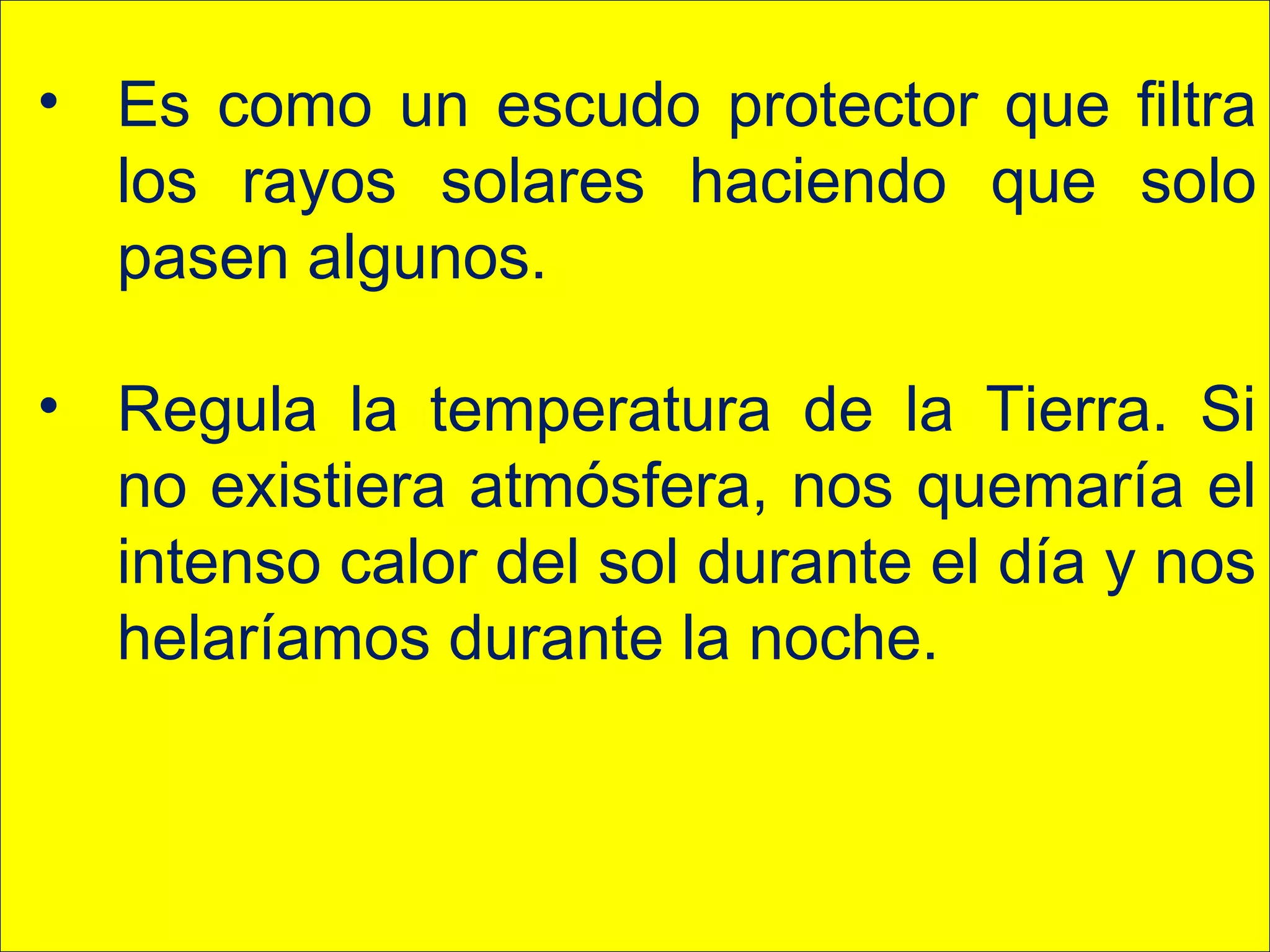 • Es como un escudo protector que filtra
los rayos solares haciendo que solo
pasen algunos.
• Regula la temperatura de la Tierra. Si
no existiera atmósfera, nos quemaría el
intenso calor del sol durante el día y nos
helaríamos durante la noche.