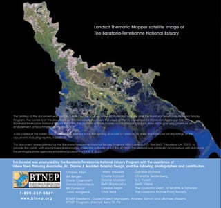 Landsat Thematic Mapper satellite image of
                                                                 The Barataria-Terrebonne National Estuary




The printing of this document was partially funded by the US Environmental Protection Agency and the Barataria-Terrebonne National Estuary
Program. The contents of this document do not necessarily represent the views of the US Environmental Protection Agency or the
Barataria-Terrebonne National Estuary Program. The mention of trade names or commercial products does not in any way constitute an
endorsement or recommendation of use.

3,000 copies of this public document were published in this first printing at a cost of $2050.00. To date, the total cost of all printings of this
document, including reprints, is $2050.00.

This document was published by the Barataria-Terrebonne National Estuary Program, NSU Campus, P.O. Box 2663, Thibodaux, LA, 70310, to
provide the public with environmental information under the authority of LA R.S. 30:2001. This material was printed in accordance with standards
for printing by state agencies established pursuant to LA R. S. 43:31.


This booklet was produced by the Barataria-Terrebonne National Estuary Program with the assistance of
Villere Town Planning Associates, llc, Dianne J. Madden Graphic Design, and the following photographers and contributors:
                                           Charles Allen               Tiffany Hawkins             Danielle Richardi
                                           Bill Bergen                 Charlie Hohorst             Charlotte Seidenberg
                                           David Cagnolatti            Dianne Madden               G.L. Twiest
                                           Dennis Demcheck             Beth Maniscalco             Keith Villere
                                           Bill Fontenot               Celeste Regal               The Louisiana Dept. of Wildlife & Fisheries
    1-800-259-0869                         John Hartgerink             Chris Reid                  The Louisiana Native Plant Society

    w w w. b t n e p . o r g               BTNEP Residents’ Guide Project Managers: Andrew Barron and Michael Massimi
                                           BTNEP Program Director: Kerry St. Pé
 