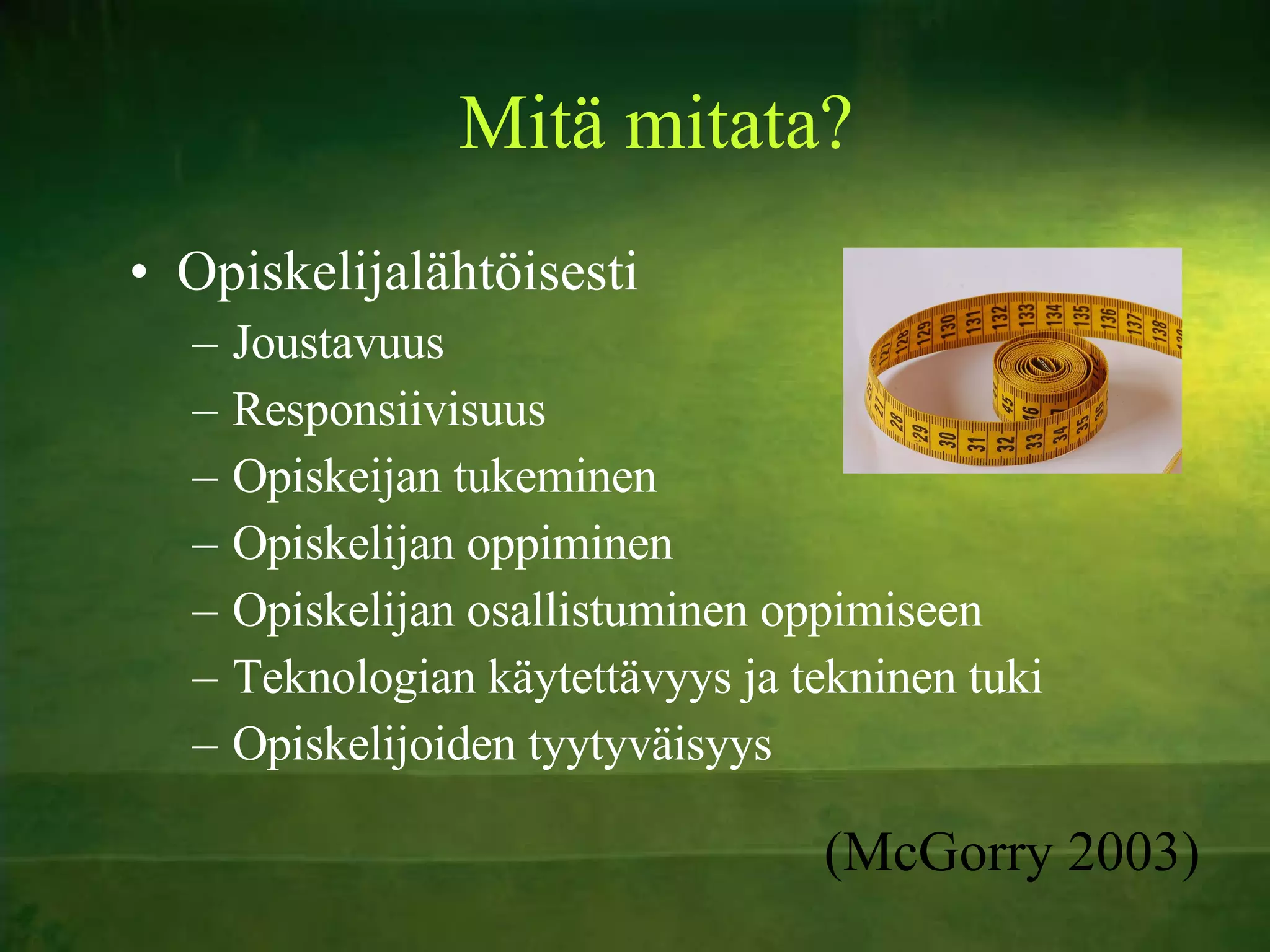 Mitä mitata? Opiskelijalähtöisesti Joustavuus Responsiivisuus Opiskeijan tukeminen Opiskelijan oppiminen Opiskelijan osallistuminen oppimiseen Teknologian käytettävyys ja tekninen tuki Opiskelijoiden tyytyväisyys (McGorry 2003) 