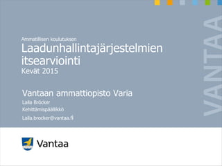 Ammatillisen koulutuksen
Laadunhallintajärjestelmien
itsearviointi
Kevät 2015
Vantaan ammattiopisto Varia
Laila Bröcker
Kehittämispäällikkö
Laila.brocker@vantaa.fi
 