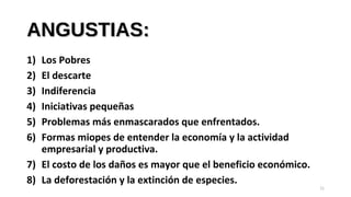 ANGUSTIAS:ANGUSTIAS:
1) Los Pobres
2) El descarte
3) Indiferencia
4) Iniciativas pequeñas
5) Problemas más enmascarados que enfrentados.
6) Formas miopes de entender la economía y la actividad
empresarial y productiva.
7) El costo de los daños es mayor que el beneficio económico.
8) La deforestación y la extinción de especies.
11
 