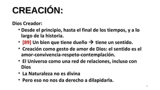 CREACIÓN:CREACIÓN:
Dios Creador:
• Desde el principio, hasta el final de los tiempos, y a lo
largo de la historia.
• [89] Un bien que tiene dueño  tiene un sentido.
• Creación como gesto de amor de Dios: el sentido es el
amor-convivencia-respeto-contemplación.
• El Universo como una red de relaciones, incluso con
Dios
• La Naturaleza no es divina
• Pero eso no nos da derecho a dilapidarla.
13
 