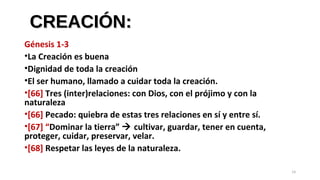 CREACIÓN:CREACIÓN:
Génesis 1-3
•La Creación es buena
•Dignidad de toda la creación
•El ser humano, llamado a cuidar toda la creación.
•[66] Tres (inter)relaciones: con Dios, con el prójimo y con la
naturaleza
•[66] Pecado: quiebra de estas tres relaciones en sí y entre sí.
•[67] “Dominar la tierra”  cultivar, guardar, tener en cuenta,
proteger, cuidar, preservar, velar.
•[68] Respetar las leyes de la naturaleza.
14
 