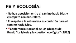 FE Y ECOLOGÍA:FE Y ECOLOGÍA:
• No hay oposición entre el camino hacia Dios y
el respeto a la naturaleza.
• El respeto a la naturaleza es condición para el
camino hacia Dios.
• [88]
Conferencia Nacional de los Obispos de
Brasil, “La Iglesia y la cuestión ecológica” (1992)
16
 