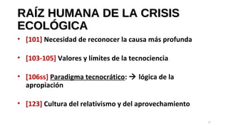 RAÍZ HUMANA DE LA CRISISRAÍZ HUMANA DE LA CRISIS
ECOLÓGICAECOLÓGICA
• [101] Necesidad de reconocer la causa más profunda
• [103-105] Valores y límites de la tecnociencia
• [106ss] Paradigma tecnocrático:  lógica de la
apropiación
• [123] Cultura del relativismo y del aprovechamiento
17
 