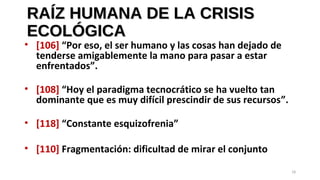 RAÍZ HUMANA DE LA CRISISRAÍZ HUMANA DE LA CRISIS
ECOLÓGICAECOLÓGICA
• [106] “Por eso, el ser humano y las cosas han dejado de
tenderse amigablemente la mano para pasar a estar
enfrentados”.
• [108] “Hoy el paradigma tecnocrático se ha vuelto tan
dominante que es muy difícil prescindir de sus recursos”.
• [118] “Constante esquizofrenia”
• [110] Fragmentación: dificultad de mirar el conjunto
18
 