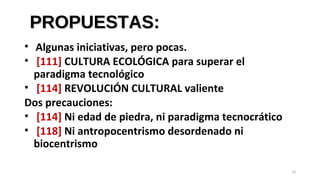 PROPUESTAS:PROPUESTAS:
• Algunas iniciativas, pero pocas.
• [111] CULTURA ECOLÓGICA para superar el
paradigma tecnológico
• [114] REVOLUCIÓN CULTURAL valiente
Dos precauciones:
• [114] Ni edad de piedra, ni paradigma tecnocrático
• [118] Ni antropocentrismo desordenado ni
biocentrismo
19
 