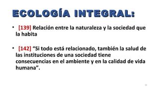 ECOLOGÍA INTEGRAL:ECOLOGÍA INTEGRAL:
• [139] Relación entre la naturaleza y la sociedad que
la habita
• [142] “Si todo está relacionado, también la salud de
las instituciones de una sociedad tiene
consecuencias en el ambiente y en la calidad de vida
humana”.
20
 