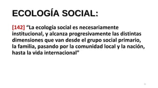 ECOLOGÍA SOCIAL:ECOLOGÍA SOCIAL:
[142] “La ecología social es necesariamente
institucional, y alcanza progresivamente las distintas
dimensiones que van desde el grupo social primario,
la familia, pasando por la comunidad local y la nación,
hasta la vida internacional”
21
 