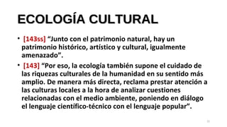 ECOLOGÍA CULTURALECOLOGÍA CULTURAL
• [143ss] “Junto con el patrimonio natural, hay un
patrimonio histórico, artístico y cultural, igualmente
amenazado”.
• [143] “Por eso, la ecología también supone el cuidado de
las riquezas culturales de la humanidad en su sentido más
amplio. De manera más directa, reclama prestar atención a
las culturas locales a la hora de analizar cuestiones
relacionadas con el medio ambiente, poniendo en diálogo
el lenguaje científico-técnico con el lenguaje popular”.
22
 