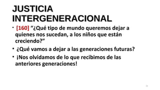 JUSTICIAJUSTICIA
INTERGENERACIONALINTERGENERACIONAL
• [160] “¿Qué tipo de mundo queremos dejar a
quienes nos sucedan, a los niños que están
creciendo?”
• ¿Qué vamos a dejar a las generaciones futuras?
• ¡Nos olvidamos de lo que recibimos de las
anteriores generaciones!
23
 