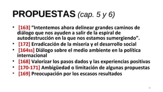 PROPUESTASPROPUESTAS (cap. 5 y 6)
• [163] “Intentemos ahora delinear grandes caminos de
diálogo que nos ayuden a salir de la espiral de
autodestrucción en la que nos estamos sumergiendo”.
• [172] Erradicación de la miseria y el desarrollo social
• [164ss] Diálogo sobre el medio ambiente en la política
internacional
• [168] Valorizar los pasos dados y las experiencias positivas
• [170-171] Ambigüedad o limitación de algunas propuestas
• [169] Preocupación por los escasos resultados
24
 