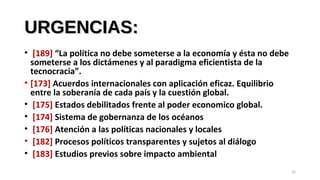 URGENCIAS:URGENCIAS:
• [189] “La política no debe someterse a la economía y ésta no debe
someterse a los dictámenes y al paradigma eficientista de la
tecnocracia”.
• [173] Acuerdos internacionales con aplicación eficaz. Equilibrio
entre la soberanía de cada país y la cuestión global.
• [175] Estados debilitados frente al poder economico global.
• [174] Sistema de gobernanza de los océanos
• [176] Atención a las políticas nacionales y locales
• [182] Procesos políticos transparentes y sujetos al diálogo
• [183] Estudios previos sobre impacto ambiental
25
 
