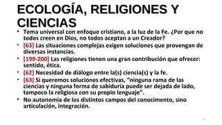 ECOLOGÍA, RELIGIONES YECOLOGÍA, RELIGIONES Y
CIENCIASCIENCIAS
• Tema universal con enfoque cristiano, a la luz de la Fe. ¿Por que no
todos creen en Dios, no todos aceptan a un Creador?
• [63] Las situaciones complejas exigen soluciones que provengan de
diversas instancias.
• [199-200] Las religiones tienen una gran contribución que ofrecer:
sentido, ética.
• [62] Necesidad de diálogo entre la(s) ciencia(s) y la fe.
• [63] Si queremos soluciones efectivas, “ninguna rama de las
ciencias y ninguna forma de sabiduría puede ser dejada de lado,
tampoco la religiosa con su propio lenguaje”.
• No autonomía de los distintos campos del conocimento, sino
articulación, integración.
27
 