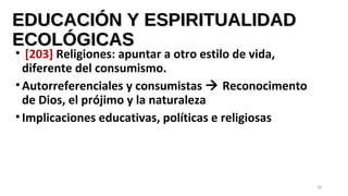 EDUCACIÓN Y ESPIRITUALIDADEDUCACIÓN Y ESPIRITUALIDAD
ECOLÓGICASECOLÓGICAS
• [203] Religiones: apuntar a otro estilo de vida,
diferente del consumismo.
•Autorreferenciales y consumistas  Reconocimento
de Dios, el prójimo y la naturaleza
•Implicaciones educativas, políticas e religiosas
28
 