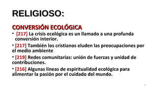 RELIGIOSO:RELIGIOSO:
CONVERSIÓN ECOLÓGICACONVERSIÓN ECOLÓGICA
• [217] La crisis ecológica es un llamado a una profunda
conversión interior.
• [217] También los cristianos eluden las preocupaciones por
el medio ambiente
• [219] Redes comunitarias: unión de fuerzas y unidad de
contribuciones.
• [216] Algunas líneas de espiritualidad ecológica para
alimentar la pasión por el cuidado del mundo.
31
 