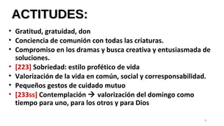 ACTITUDES:ACTITUDES:
• Gratitud, gratuidad, don
• Conciencia de comunión con todas las criaturas.
• Compromiso en los dramas y busca creativa y entusiasmada de
soluciones.
• [223] Sobriedad: estilo profético de vida
• Valorización de la vida en común, social y corresponsabilidad.
• Pequeños gestos de cuidado mutuo
• [233ss] Contemplación  valorización del domingo como
tiempo para uno, para los otros y para Dios
32
 