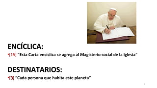 ENCÍCLICA:ENCÍCLICA:
•[15] “Esta Carta encíclica se agrega al Magisterio social de la Iglesia”
DESTINATARIOS:DESTINATARIOS:
•[3][3] “Cada persona que habita este planeta”
4
 