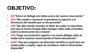 OBJETIVO:OBJETIVO:
• [3] “Entrar en diálogo con todos acerca de nuestra casa común.”
• [15] “Nos ayude a reconocer la grandeza, la urgencia y la
hermosura del desafío que se nos presenta”.
• [79] “No sólo intenta recordar el deber de cuidar la naturaleza,
sino que al mismo tiempo debe proteger sobre todo al hombre
contra la destrucción de sí mismo”.
• [14] “Hago una invitación urgente a un nuevo diálogo sobre el
modo como estamos construyendo el futuro del planeta”.
• [135] “Hay que asegurar una discusión científica y social que sea
responsable y amplia, capaz de considerar toda la información
disponible”
5
 