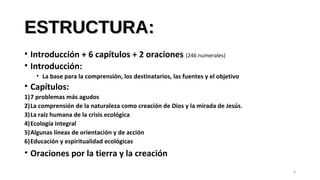 ESTRUCTURA:ESTRUCTURA:
• Introducción + 6 capítulos + 2 oraciones (246 numerales)
• Introducción:
• La base para la comprensión, los destinatarios, las fuentes y el objetivo
• Capítulos:
1)7 problemas más agudos
2)La comprensión de la naturaleza como creación de Dios y la mirada de Jesús.
3)La raíz humana de la crisis ecológica
4)Ecología integral
5)Algunas líneas de orientación y de acción
6)Educación y espiritualidad ecológicas
• Oraciones por la tierra y la creación
8
 
