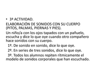 3ª ACTIVIDAD.ELABORACIÓN DE SONIDOS CON SU CUERPO (PITOS, PALMAS, PIERNAS Y PIES).Un niño/a con los ojos tapados con un pañuelo, escucha y dice lo que oye cuando otro compañero hace sonidos con su cuerpo. 1º. De sonido en sonido, dice lo que oye. 2º. En series de tres sonidos, dice lo que oye. 3º. Todos los alumnos repiten rítmicamente el modelo de sonidos corporales que han escuchado.