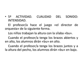 5ª ACTIVIDAD. CUALIDAD DEL SONIDO: INTENSIDAD.   El profesor/a hace el juego «el director de orquesta» de la siguiente forma.   Los niños trabajan la altura con la sílaba «bu».   Cuando el profesor/a tenga los brazos abiertos y en alto, los alumnos dirán «bu» en alto.   Cuando el profesor/a tenga los brazos juntos y a la altura del pecho, los alumnos dirán «bu» en bajo.