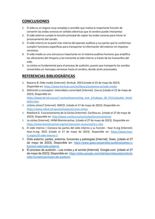 CONCLUSIONES
1. El oído es un órgano muy complejo y sensible que realiza la importante función de
convertir las ondas sonoras en señales eléctricas que el cerebro puede interpretar.
2. El oído externo cumple la función principal de captar las ondas sonoras para iniciar el
procesamiento del sonido.
3. El oído interno es la parte más interna del aparato auditivo y sus partes que lo conforman
cumplen funciones específicas para transportar la información del exterior en impulsos
nerviosos.
4. El oído medio es una estructura importante en el sistema auditivo humano que amplifica
las vibraciones del tímpano y las transmite al oído interno a través de los huesecillos del
oído.
5. La cóclea es fundamental para el proceso de audición, puesto que transporta los sonidos
convertidos en mensajes nerviosos hasta el cerebro, donde serán procesados.
REFERENCIAS BIBLIOGRÁFICAS
1. Navarro B. Oído medio [Internet]. Kenhub. 2023 [citado el 22 de mayo de 2023].
Disponible en: https://www.kenhub.com/es/library/anatomia-es/oido-medio
2. Definición y conceptos: intensidad y sonoridad [Internet]. Uva.es [citado el 22 de mayo de
2023]. Disponible en:
https://www.lpi.tel.uva.es/~nacho/docencia/ing_ond_1/trabajos_06_07/io1/public_html/
defini.htm
3. ¿Cómo oímos? [Internet]. NIDCD. [citado el 27 de mayo de 2023]. Disponible en:
https://www.nidcd.nih.gov/es/espanol/como-oimos
4. Rebillard G. Funcionamiento de la Cóclea [Internet]. Cochlea.eu. [citado el 27 de mayo de
2023]. Disponible en: http://www.cochlea.eu/es/coclea/funcionamiento
5. La cóclea [Internet]. HHMI BioInteractive. [citado el 27 de mayo de 2023]. Disponible en:
https://www.biointeractive.org/es/classroom-resources/la-c-clea
6. El oído interno | Conozca las partes del oído interno y su función - hear-it.org [Internet].
hear-it.org. 2022 [citado el 27 de mayo de 2023]. Disponible en: https://www.hear-
it.org/es/El-oido-interno-1
7. Oído externo: partes, antomía, funciones y patologias [Internet]. Gaes. [citado el 27
de mayo de 2023]. Disponible en: https://www.gaes.es/perdida-auditiva/partes-y-
funcion-oido/oido-externo
8. El proceso de audición - Las ondas y el sonido [Internet]. Google.com. [citado el 27
de mayo de 2023]. Disponible en: https://sites.google.com/site/lasondasyelsonido/el-
oido-humano/proceso-de-audicion
 