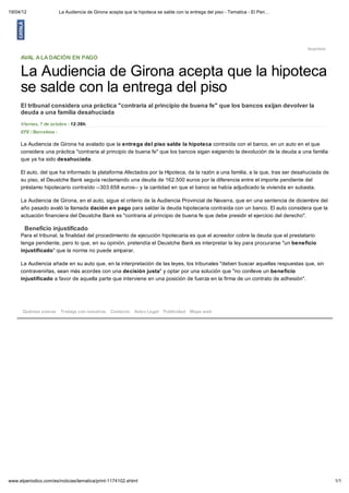 19/04/12                 La Audiencia de Girona acepta que la hipoteca se salde con la entrega del piso - Tematica - El Peri…




                                                                                                                                Imprimir

     AVAL A LA DACIÓN EN PAGO

     La Audiencia de Girona acepta que la hipoteca
     se salde con la entrega del piso
     El tribunal considera una práctica "contraria al principio de buena fe" que los bancos exijan devolver la
     deuda a una familia desahuciada
     Viernes, 7 de octubre - 12:39h.
     EFE / Barcelona -

     La Audiencia de Girona ha avalado que la entrega del piso salde la hipoteca contraída con el banco, en un auto en el que
     considera una práctica "contraria al principio de buena fe" que los bancos sigan exigiendo la devolución de la deuda a una familia
     que ya ha sido desahuciada.

     El auto, del que ha informado la plataforma Afectados por la Hipoteca, da la razón a una familia, a la que, tras ser desahuciada de
     su piso, el Deustche Bank seguía reclamando una deuda de 162.500 euros por la diferencia entre el importe pendiente del
     préstamo hipotecario contraído --303.658 euros-- y la cantidad en que el banco se había adjudicado la vivienda en subasta.

     La Audiencia de Girona, en el auto, sigue el criterio de la Audiencia Provincial de Navarra, que en una sentencia de diciembre del
     año pasado avaló la llamada dación en pago para saldar la deuda hipotecaria contraída con un banco. El auto considera que la
     actuación financiera del Deustche Bank es "contraria al principio de buena fe que debe presidir el ejercicio del derecho".

       Beneficio injustificado
     Para el tribunal, la finalidad del procedimiento de ejecución hipotecaria es que el acreedor cobre la deuda que el prestatario
     tenga pendiente, pero lo que, en su opinión, pretendía el Deustche Bank es interpretar la ley para procurarse "un beneficio
     injustificado" que la norma no puede amparar.

     La Audiencia añade en su auto que, en la interpretación de las leyes, los tribunales "deben buscar aquellas respuestas que, sin
     contravenirlas, sean más acordes con una decisión justa" y optar por una solución que "no conlleve un beneficio
     injustificado a favor de aquella parte que interviene en una posición de fuerza en la firma de un contrato de adhesión".




      Quiénes somos      Trabaja con nosotros    Contacto Aviso Legal Publicidad Mapa web




www.elperiodico.com/es/noticias/tematica/print-1174102.shtml                                                                               1/1
 