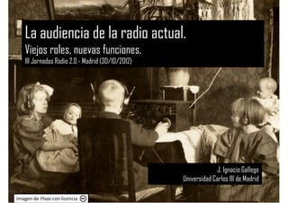 La audiencia de la radio actual.
   Viejos roles, nuevas funciones.
   III Jornadas Radio 2.0 - Madrid (30/10/2012)




                                                               J. Ignacio Gallego
                                                  Universidad Carlos III de Madrid

Imagen de YIvas con licencia
 