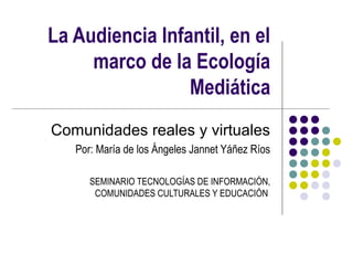 La Audiencia Infantil, en el
marco de la Ecología
Mediática
Comunidades reales y virtuales
Por: María de los Ángeles Jannet Yáñez Ríos
SEMINARIO TECNOLOGÍAS DE INFORMACIÓN,
COMUNIDADES CULTURALES Y EDUCACIÓN
 