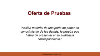 © Escuela Nacional de la Judicatura, 2019
Oferta de Pruebas
“Acción material de una parte de poner en
conocimiento de las demás, la prueba que
habrá de presentar en la audiencia
correspondiente.”
 