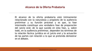 © Escuela Nacional de la Judicatura, 2019
Alcance de la Oferta Probatoria
El alcance de la oferta probatoria está íntimamente
relacionado con la naturaleza y propósito de la audiencia
preliminar y su función procesal y es que, la fase
intermedia constituye una verdadera fase de preparación
del juicio oral; de lo que suceda en esta fase, y, sobre
todo, en la audiencia preliminar, dependen los términos de
la relación fáctica jurídica en el juicio oral y la actuación
de las partes con relación a lo que se pretenda demostrar
en el debate.
 