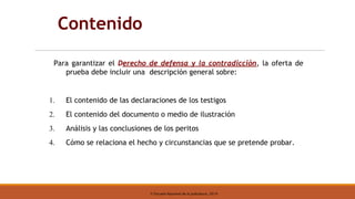 © Escuela Nacional de la Judicatura, 2019
Contenido
Para garantizar el Derecho de defensa y la contradicción, la oferta de
prueba debe incluir una descripción general sobre:
1. El contenido de las declaraciones de los testigos
2. El contenido del documento o medio de ilustración
3. Análisis y las conclusiones de los peritos
4. Cómo se relaciona el hecho y circunstancias que se pretende probar.
 