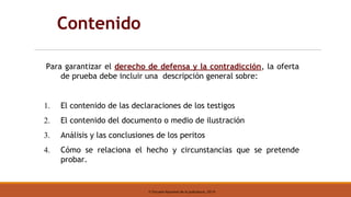 © Escuela Nacional de la Judicatura, 2019
Contenido
Para garantizar el derecho de defensa y la contradicción, la oferta
de prueba debe incluir una descripción general sobre:
1. El contenido de las declaraciones de los testigos
2. El contenido del documento o medio de ilustración
3. Análisis y las conclusiones de los peritos
4. Cómo se relaciona el hecho y circunstancias que se pretende
probar.
 