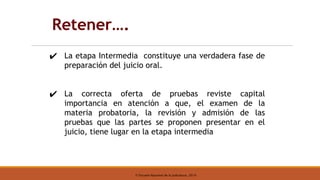 © Escuela Nacional de la Judicatura, 2019
✔ La etapa Intermedia constituye una verdadera fase de
preparación del juicio oral.
✔ La correcta oferta de pruebas reviste capital
importancia en atención a que, el examen de la
materia probatoria, la revisión y admisión de las
pruebas que las partes se proponen presentar en el
juicio, tiene lugar en la etapa intermedia
Retener….
 