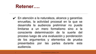© Escuela Nacional de la Judicatura, 2019
Retener….
✔ En atención a la naturaleza, alcance y garantías
envueltas, la actividad procesal en la que se
desarrolla la audiencia preliminar no puede
limitarse a un mero formalismo sino a la
consciente determinación de la suerte del
proceso luego de una evaluación y ponderación
de los argumentos y elementos de prueba
presentados por las partes durante esta
audiencia.
.
 