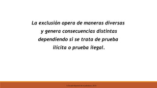 © Escuela Nacional de la Judicatura, 2019
La exclusión opera de maneras diversas
y genera consecuencias distintas
dependiendo si se trata de prueba
ilícita o prueba ilegal.
 