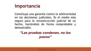 © Escuela Nacional de la Judicatura, 2019
Importancia
Constituye una garantía contra la arbitrariedad
en las decisiones judiciales. Es el medio más
seguro para la reconstrucción judicial de un
hecho, haciéndolo de forma comprobable y
demostrable.
“Las pruebas condenan, no los
jueces”
 
