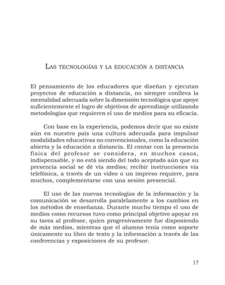 17
El pensamiento de los educadores que diseñan y ejecutan
proyectos de educación a distancia, no siempre conlleva la
mentalidad adecuada sobre la dimensión tecnológica que apoye
suficientemente el logro de objetivos de aprendizaje utilizando
metodologías que requieren el uso de medios para su eficacia.
Con base en la experiencia, podemos decir que no existe
aún en nuestro país una cultura adecuada para impulsar
modalidades educativas no convencionales, como la educación
abierta y la educación a distancia. El contar con la presencia
física del profesor se considera, en muchos casos,
indispensable, y no está siendo del todo aceptado aún que su
presencia social se dé vía medios; recibir instrucciones vía
telefónica, a través de un video o un impreso requiere, para
muchos, complementarse con una sesión presencial.
El uso de las nuevas tecnologías de la información y la
comunicación se desarrolla paralelamente a los cambios en
los métodos de enseñanza. Durante mucho tiempo el uso de
medios como recursos tuvo como principal objetivo apoyar en
su tarea al profesor, quien progresivamente fue disponiendo
de más medios, mientras que el alumno tenía como soporte
únicamente su libro de texto y la información a través de las
conferencias y exposiciones de su profesor.
LAS TECNOLOGÍAS Y LA EDUCACIÓN A DISTANCIA
 
