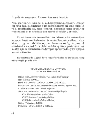 48
La guía de apoyo para los coordinadores en sede
Para asegurar el éxito de la audioconferencia, conviene contar
con una guía que indique a los coordinadores en sede cómo se
va a desarrollar; así, ellos tendrán elementos para apoyar al
responsable de la actividad con mayor eficiencia y eficacia.
No es necesario desarrollar textualmente los contenidos
íntegros, basta con indicarlos. Esto nos lleva a considerar, más
bien, un guión abreviado, que llamaremos “guía para el
coordinador en sede”. Se debe señalar quiénes participan, los
puntos que se abordarán, los tiempos aproximados y los apoyos
que se utilizarán.
La carátula de la guía debe contener datos de identificación;
un ejemplo puede ser:
GENERALIDADES DE LA ACTIVIDAD
DE VIDEOCONFERENCIA
TÍTULO DE LA AUDIOCONFERENCIA: “Las teorías de aprendizaje”.
SEDE EMISORA: INNOVA.
SEDES PARTICIPANTES: CUCEA, CUAAD, CUCEI y CUCS.
RESPONSABLE DE LA AUDIOCONFERENCIA: doctor Roberto Anguiano Soto.
EXPOSITOR: doctora Elvira Palacios Riquelme.
COORDINADORES EN SEDE: CUCEA: maestro Enrique Íñiguez.
CUAAD: maestro Rosa Martha Gálvez.
CUCEI: ingeniero Ricardo Zepeda Ruiz.
CUCS: doctora Sandra Valencia Huízar.
FECHA: 27 de octubre de 2002.
DURACIÓN: 1:20 hrs., de 10:00 a 11:20 a. m.
 