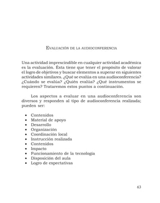 63
EVALUACIÓN DE LA AUDIOCONFERENCIA
Una actividad imprescindible en cualquier actividad académica
es la evaluación. Ésta tiene que tener el propósito de valorar
el logro de objetivos y buscar elementos a superar en siguientes
actividades similares. ¿Qué se evalúa en una audioconferencia?
¿Cuándo se evalúa? ¿Quién evalúa? ¿Qué instrumentos se
requieren? Trataremos estos puntos a continuación.
Los aspectos a evaluar en una audioconferencia son
diversos y responden al tipo de audioconferencia realizada;
pueden ser:
• Contenidos
• Material de apoyo
• Desarrollo
• Organización
• Coordinación local
• Instrucción realizada
• Contenidos
• Impacto
• Funcionamiento de la tecnología
• Disposición del aula
• Logro de expectativas
 