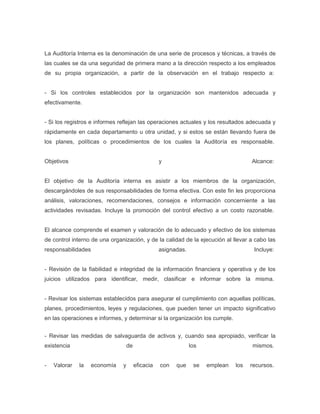 La Auditoría Interna es la denominación de una serie de procesos y técnicas, a través de
las cuales se da una seguridad de primera mano a la dirección respecto a los empleados
de su propia organización, a partir de la observación en el trabajo respecto a:


- Si los controles establecidos por la organización son mantenidos adecuada y
efectivamente.


- Si los registros e informes reflejan las operaciones actuales y los resultados adecuada y
rápidamente en cada departamento u otra unidad, y si estos se están llevando fuera de
los planes, políticas o procedimientos de los cuales la Auditoría es responsable.


Objetivos                                          y                                  Alcance:


El objetivo de la Auditoría interna es asistir a los miembros de la organización,
descargándoles de sus responsabilidades de forma efectiva. Con este fin les proporciona
análisis, valoraciones, recomendaciones, consejos e información concerniente a las
actividades revisadas. Incluye la promoción del control efectivo a un costo razonable.


El alcance comprende el examen y valoración de lo adecuado y efectivo de los sistemas
de control interno de una organización, y de la calidad de la ejecución al llevar a cabo las
responsabilidades                                  asignadas.                          Incluye:


- Revisión de la fiabilidad e integridad de la información financiera y operativa y de los
juicios utilizados para identificar, medir, clasificar e informar sobre la misma.


- Revisar los sistemas establecidos para asegurar el cumplimiento con aquellas políticas,
planes, procedimientos, leyes y regulaciones, que pueden tener un impacto significativo
en las operaciones e informes, y determinar si la organización los cumple.


- Revisar las medidas de salvaguarda de activos y, cuando sea apropiado, verificar la
existencia                         de                           los                   mismos.


-   Valorar   la    economía   y        eficacia   con   que     se   emplean   los   recursos.
 