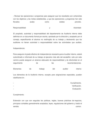 - Revisar las operaciones o programas para asegurar que los resultados son coherentes
con los objetivos y las metas establecidas, y que las operaciones y programas han sido
llevados             acabo                  como              estaba             previsto.


Responsabilidad                                    y                           Autoridad:


El propósito, autoridad y responsabilidad del departamento de Auditoría interna debe
definirse en un documento formal por escrito, aprobado por la dirección y aceptado por el
consejo, especificando el alcance no restringido de su trabajo y declarando que los
auditores no tienen autoridad o responsabilidad sobre las actividades que auditan.


Independencia:


Para asegurar el grado efectivo de independencia necesario para el auditor interno, estará
subordinado e informará de su trabajo al ejecutivo más alto del escalafón; solo por este
camino puede asegurar un alcance adecuado de responsabilidad y de efectividad en el
seguimiento                  de                        las              recomendaciones.


Elementos            de           trabajo               del       auditor         interno


Los elementos de la Auditoría interna, excepto para asignaciones especiales, pueden
clasificarse en:


-                                                                           Cumplimiento.
-                                                                            Verificación.
-                                                                             Evaluación.


Cumplimiento:


Extensión con que son seguidas las políticas, reglas, buenas prácticas de negocios,
principios contables generalmente aceptados, leyes, regulaciones del gobierno y hasta el
sentido                                                                           común.
 